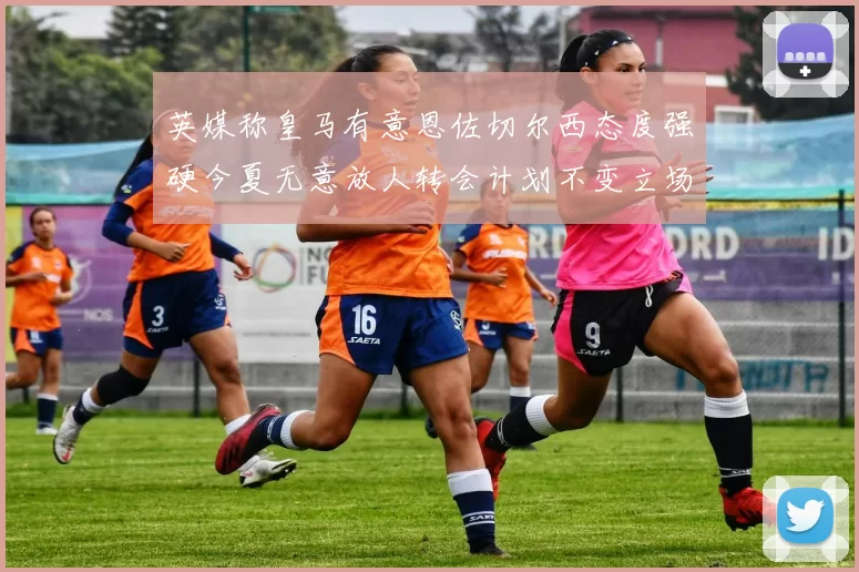 英媒称皇马有意恩佐切尔西态度强硬今夏无意放人转会计划不变立场