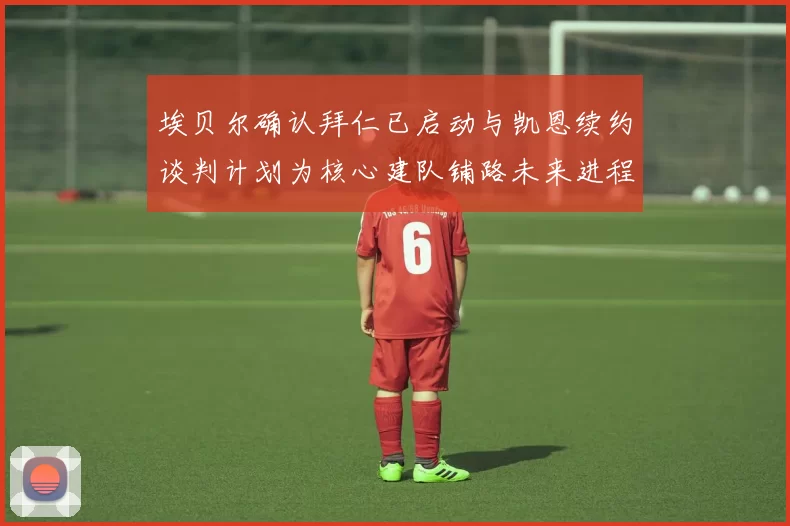 埃贝尔确认拜仁已启动与凯恩续约谈判计划为核心建队铺路未来进程